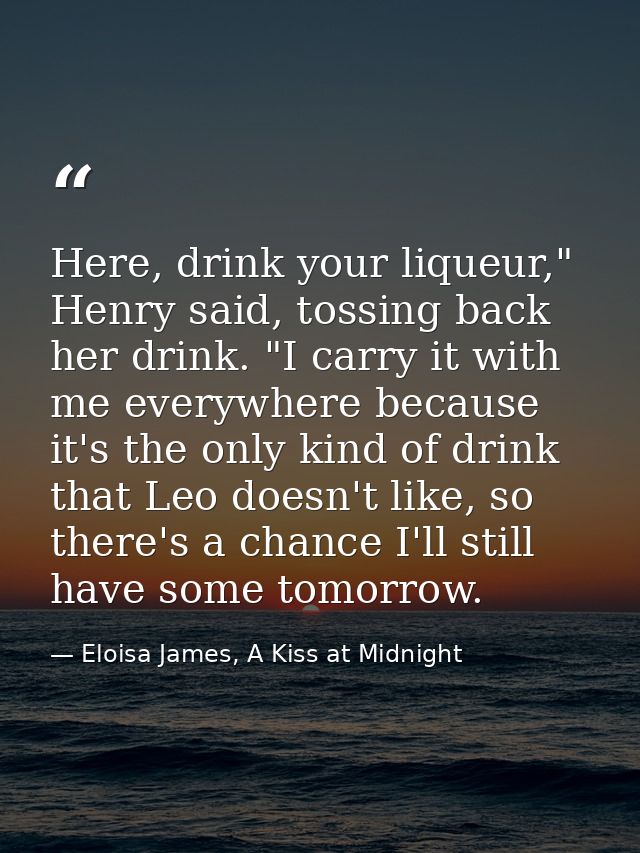 Here, drink your liqueur," Henry said, tossing back her drink. "I carry it with me everywhere because it's the only kind — Eloisa James, A Kiss at Midnight