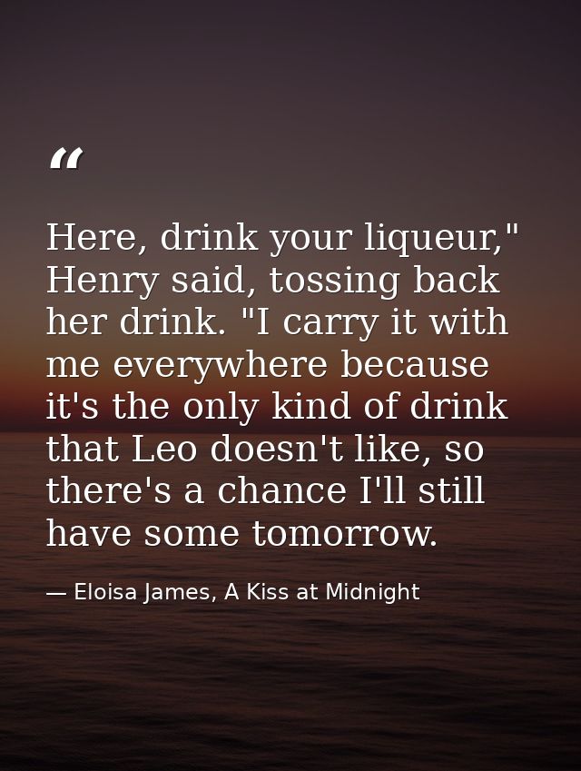 Here, drink your liqueur," Henry said, tossing back her drink. "I carry it with me everywhere because it's the only kind — Eloisa James, A Kiss at Midnight