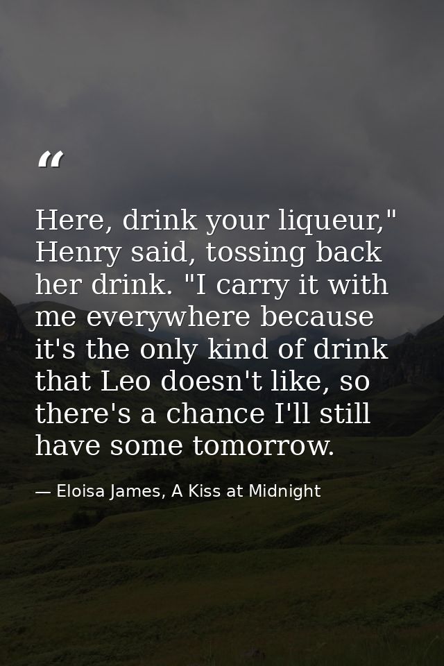 Here, drink your liqueur," Henry said, tossing back her drink. "I carry it with me everywhere because it's the only kind — Eloisa James, A Kiss at Midnight