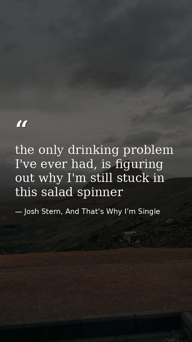 the only drinking problem I've ever had, is figuring out why I'm still stuck in this salad spinner — Josh Stern, And That’s Why I’m Single
