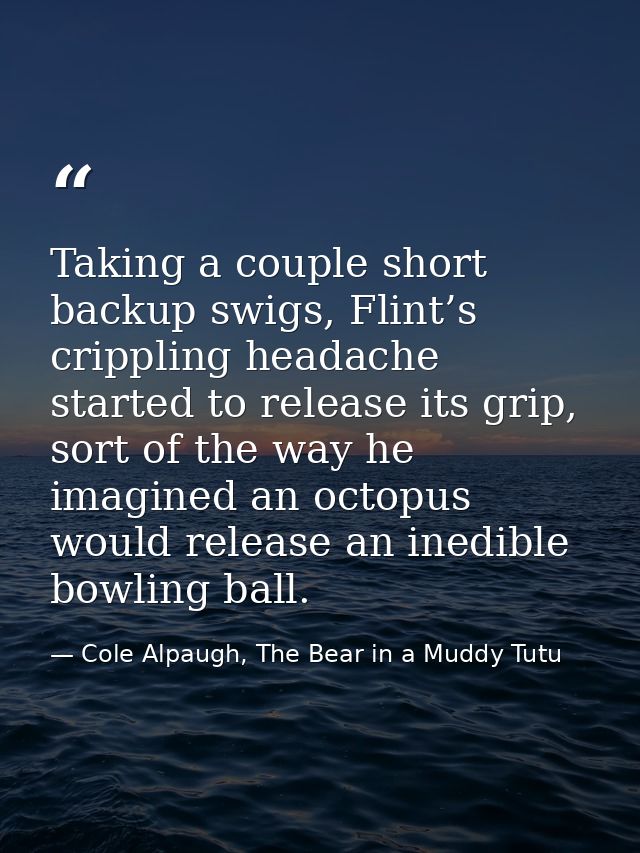 Taking a couple short backup swigs, Flint’s crippling headache started to release its grip, sort of the way he imagined  — Cole Alpaugh, The Bear in a Muddy Tutu