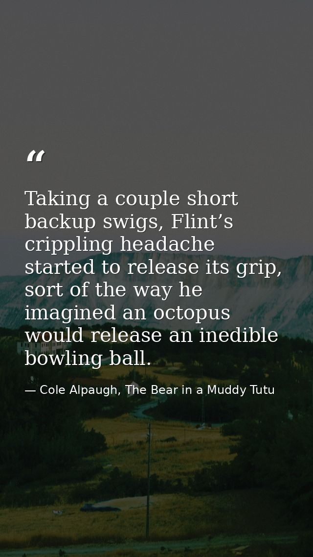 Taking a couple short backup swigs, Flint’s crippling headache started to release its grip, sort of the way he imagined  — Cole Alpaugh, The Bear in a Muddy Tutu