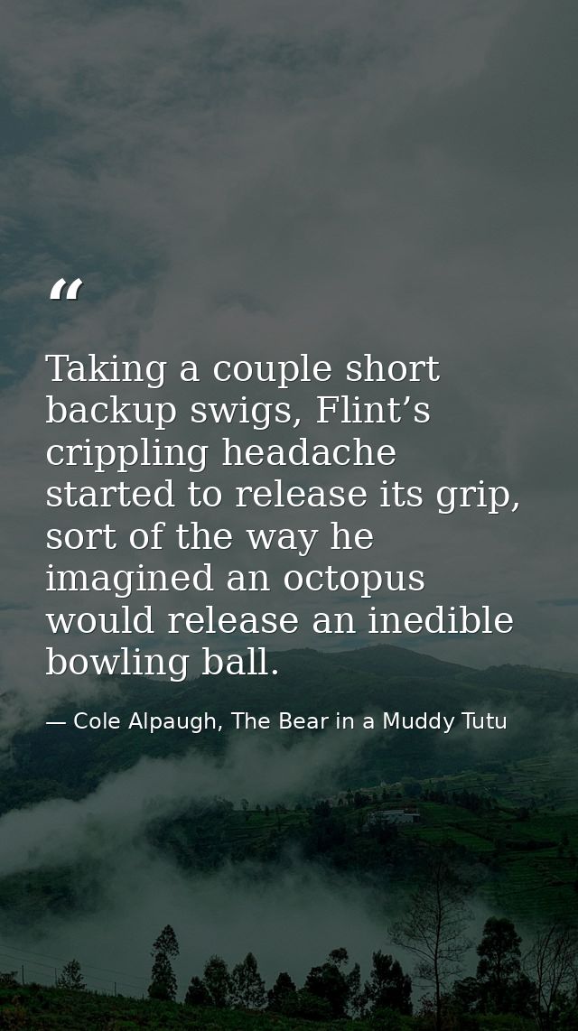 Taking a couple short backup swigs, Flint’s crippling headache started to release its grip, sort of the way he imagined  — Cole Alpaugh, The Bear in a Muddy Tutu