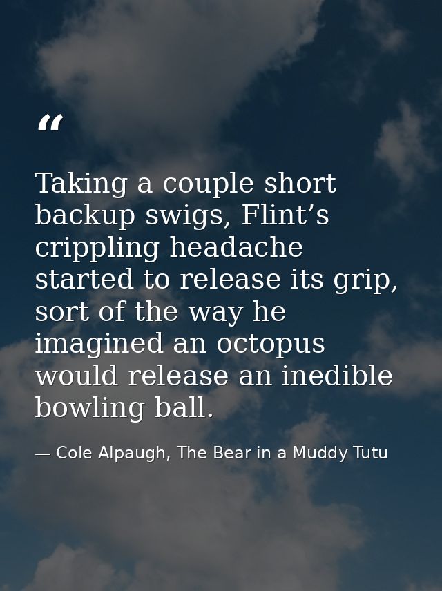 Taking a couple short backup swigs, Flint’s crippling headache started to release its grip, sort of the way he imagined  — Cole Alpaugh, The Bear in a Muddy Tutu