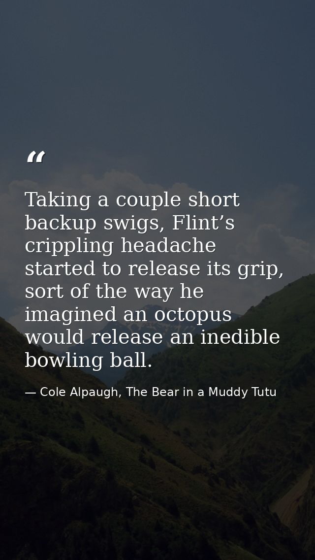Taking a couple short backup swigs, Flint’s crippling headache started to release its grip, sort of the way he imagined  — Cole Alpaugh, The Bear in a Muddy Tutu