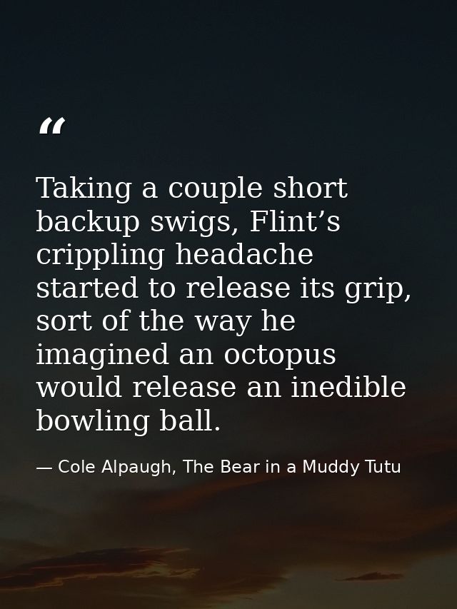 Taking a couple short backup swigs, Flint’s crippling headache started to release its grip, sort of the way he imagined  — Cole Alpaugh, The Bear in a Muddy Tutu
