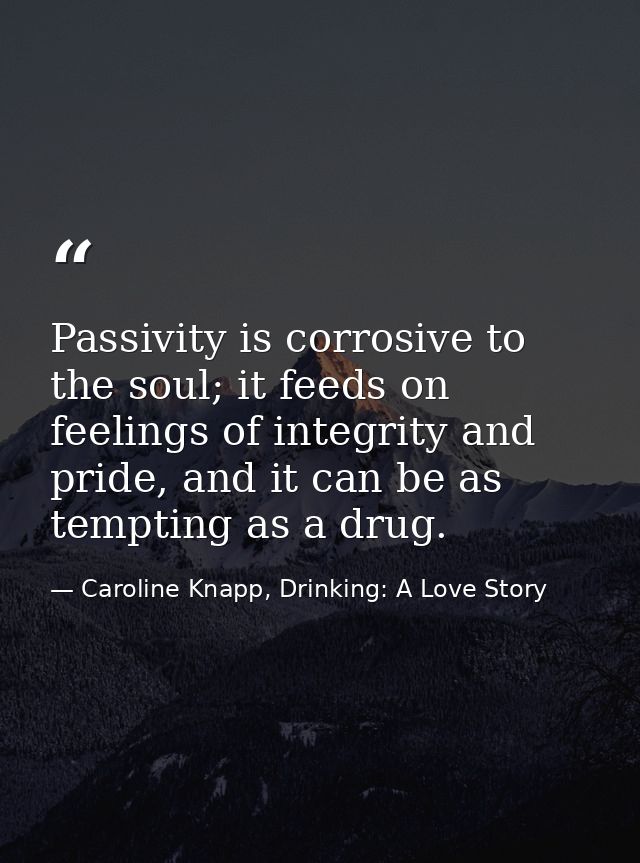 Passivity is corrosive to the soul; it feeds on feelings of integrity and pride, and it can be as tempting as a drug. — Caroline Knapp, Drinking: A Love Story