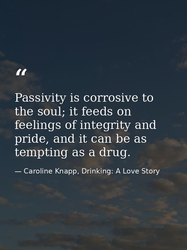 Passivity is corrosive to the soul; it feeds on feelings of integrity and pride, and it can be as tempting as a drug. — Caroline Knapp, Drinking: A Love Story