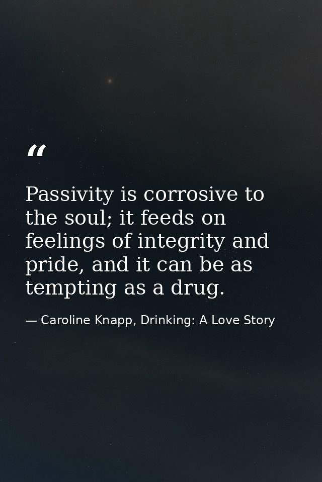Passivity is corrosive to the soul; it feeds on feelings of integrity and pride, and it can be as tempting as a drug. — Caroline Knapp, Drinking: A Love Story