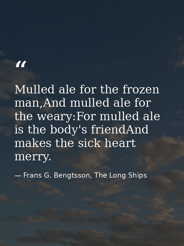 Mulled ale for the frozen man,And mulled ale for the weary:For mulled ale is the body's friendAnd makes the sick heart m — Frans G. Bengtsson, The Long Ships