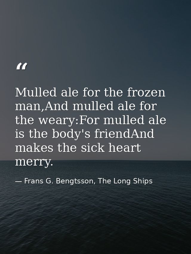 Mulled ale for the frozen man,And mulled ale for the weary:For mulled ale is the body's friendAnd makes the sick heart m — Frans G. Bengtsson, The Long Ships
