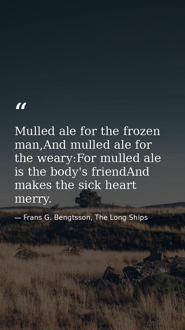 Mulled ale for the frozen man,And mulled ale for the weary:For mulled ale is the body's friendAnd makes the sick heart m — Frans G. Bengtsson, The Long Ships