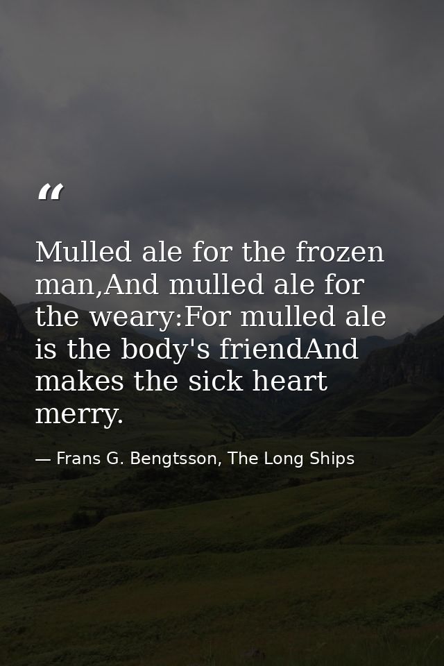Mulled ale for the frozen man,And mulled ale for the weary:For mulled ale is the body's friendAnd makes the sick heart m — Frans G. Bengtsson, The Long Ships