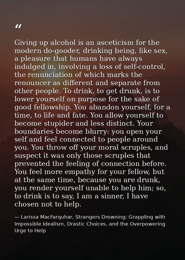Giving up alcohol is an asceticism for the modern do-gooder, drinking being, like sex, a pleasure that humans have alway — Larissa MacFarquhar, Strangers Drowning: Grappling with Impossible Idealism, Drastic Choices, and the Overpowering Urge to Help