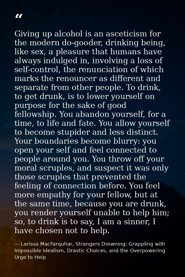 Giving up alcohol is an asceticism for the modern do-gooder, drinking being, like sex, a pleasure that humans have alway — Larissa MacFarquhar, Strangers Drowning: Grappling with Impossible Idealism, Drastic Choices, and the Overpowering Urge to Help