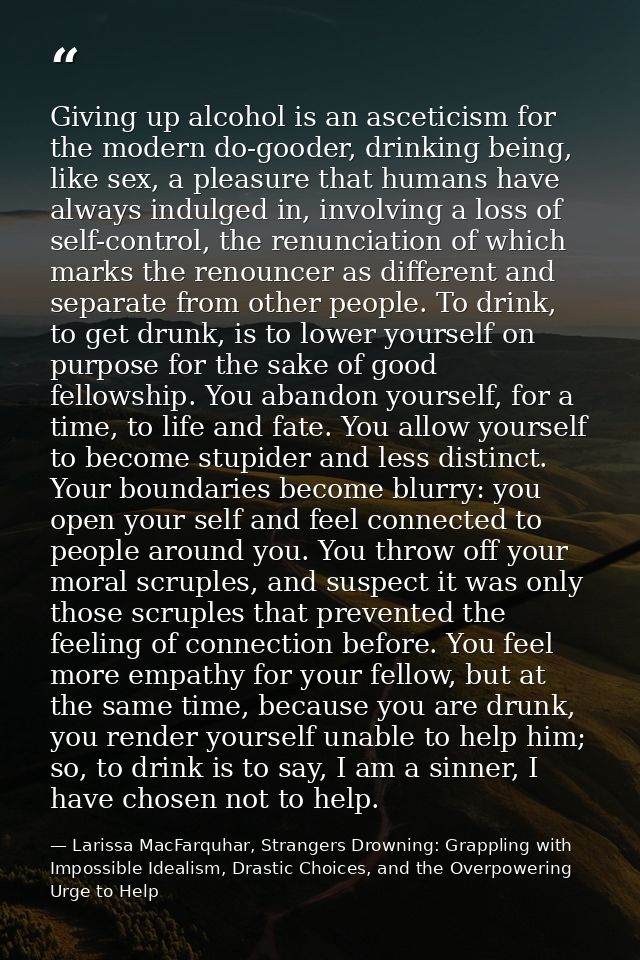 Giving up alcohol is an asceticism for the modern do-gooder, drinking being, like sex, a pleasure that humans have alway — Larissa MacFarquhar, Strangers Drowning: Grappling with Impossible Idealism, Drastic Choices, and the Overpowering Urge to Help