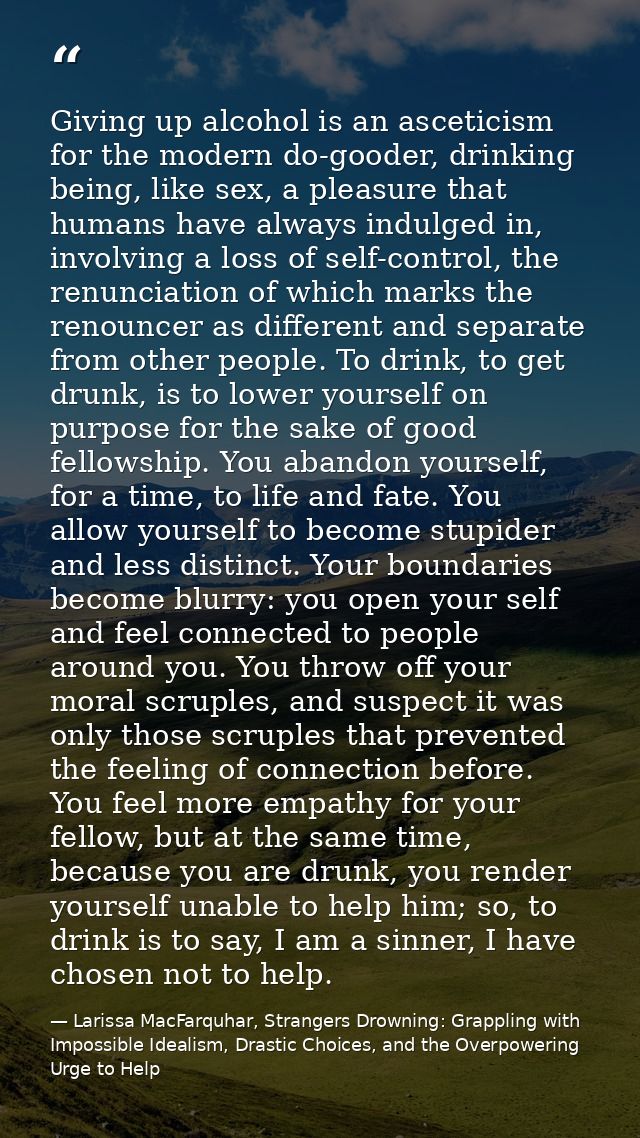 Giving up alcohol is an asceticism for the modern do-gooder, drinking being, like sex, a pleasure that humans have alway — Larissa MacFarquhar, Strangers Drowning: Grappling with Impossible Idealism, Drastic Choices, and the Overpowering Urge to Help