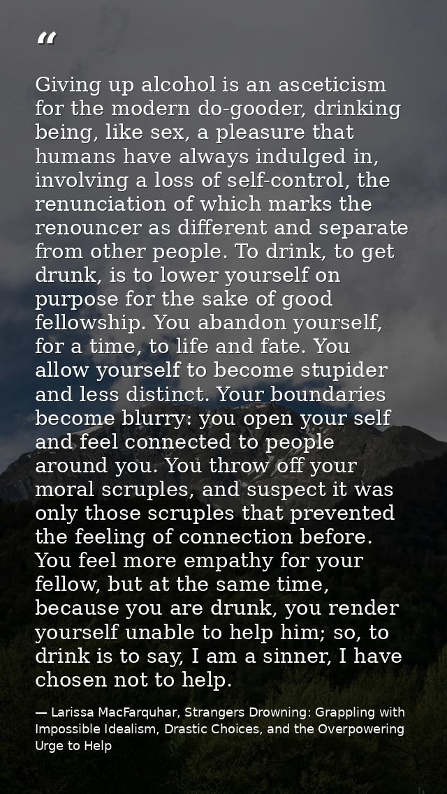 Giving up alcohol is an asceticism for the modern do-gooder, drinking being, like sex, a pleasure that humans have alway — Larissa MacFarquhar, Strangers Drowning: Grappling with Impossible Idealism, Drastic Choices, and the Overpowering Urge to Help