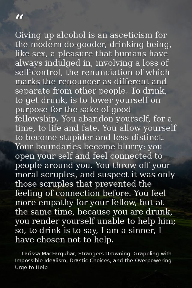 Giving up alcohol is an asceticism for the modern do-gooder, drinking being, like sex, a pleasure that humans have alway — Larissa MacFarquhar, Strangers Drowning: Grappling with Impossible Idealism, Drastic Choices, and the Overpowering Urge to Help