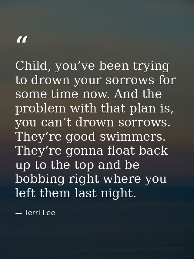 Child, you’ve been trying to drown your sorrows for some time now. And the problem with that plan is, you can’t drown so — Terri Lee