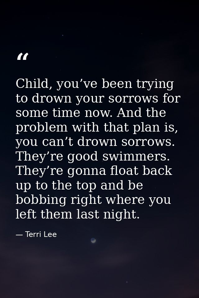 Child, you’ve been trying to drown your sorrows for some time now. And the problem with that plan is, you can’t drown so — Terri Lee