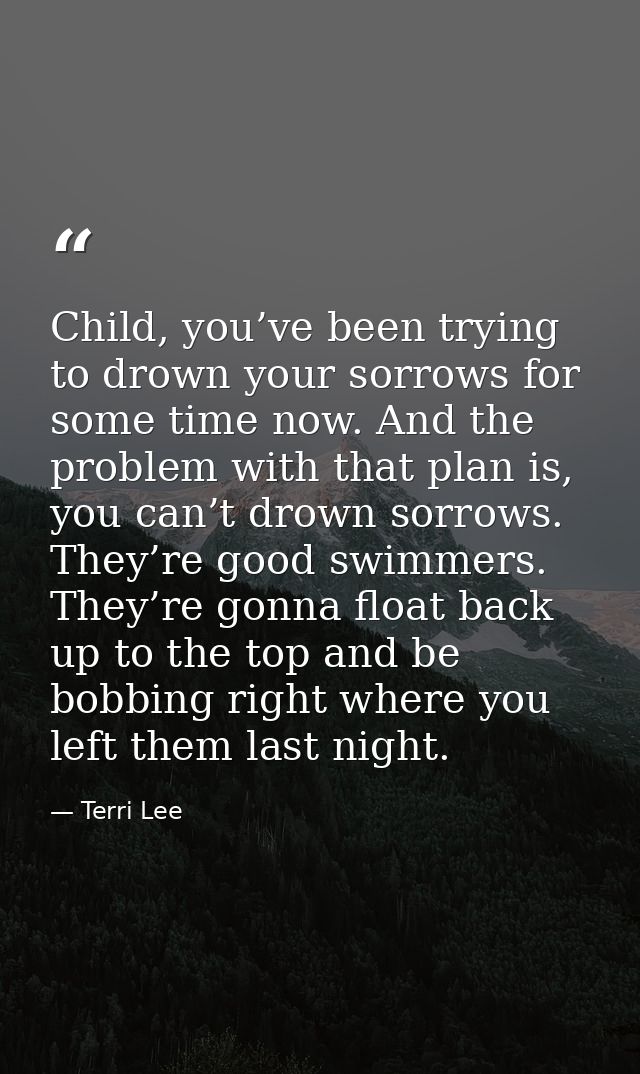 Child, you’ve been trying to drown your sorrows for some time now. And the problem with that plan is, you can’t drown so — Terri Lee