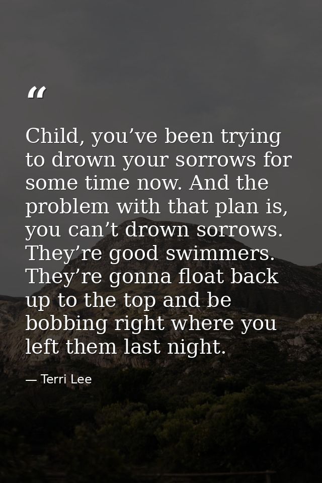 Child, you’ve been trying to drown your sorrows for some time now. And the problem with that plan is, you can’t drown so — Terri Lee