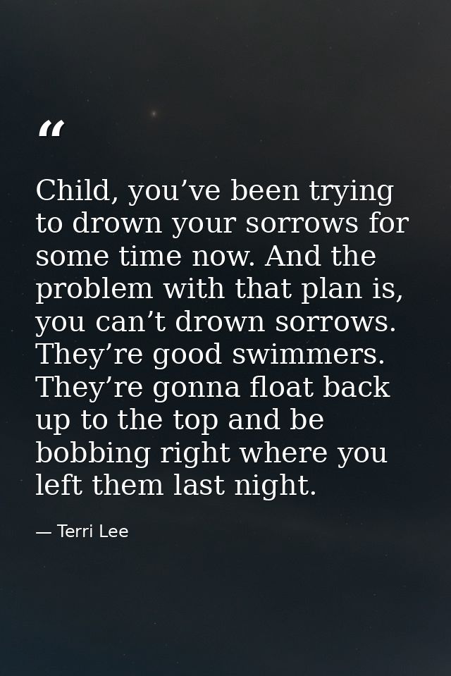Child, you’ve been trying to drown your sorrows for some time now. And the problem with that plan is, you can’t drown so — Terri Lee