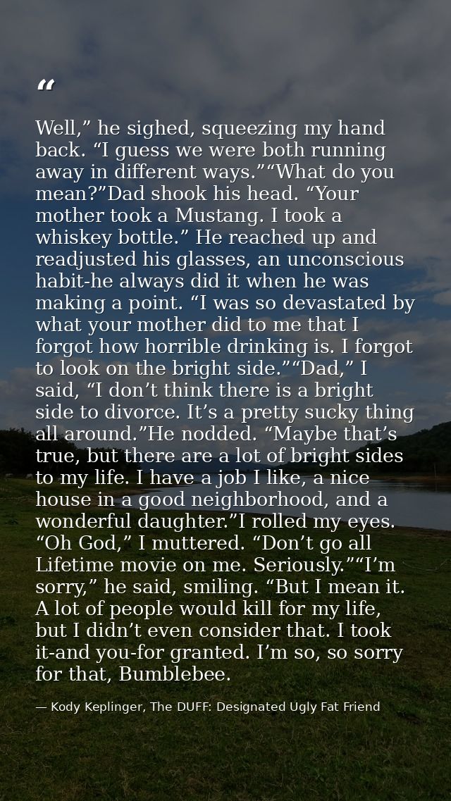 Well,” he sighed, squeezing my hand back. “I guess we were both running away in different ways.”“What do you mean?”Dad s — Kody Keplinger, The DUFF: Designated Ugly Fat Friend