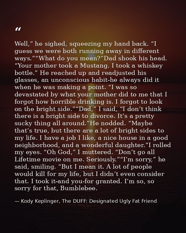Well,” he sighed, squeezing my hand back. “I guess we were both running away in different ways.”“What do you mean?”Dad s — Kody Keplinger, The DUFF: Designated Ugly Fat Friend