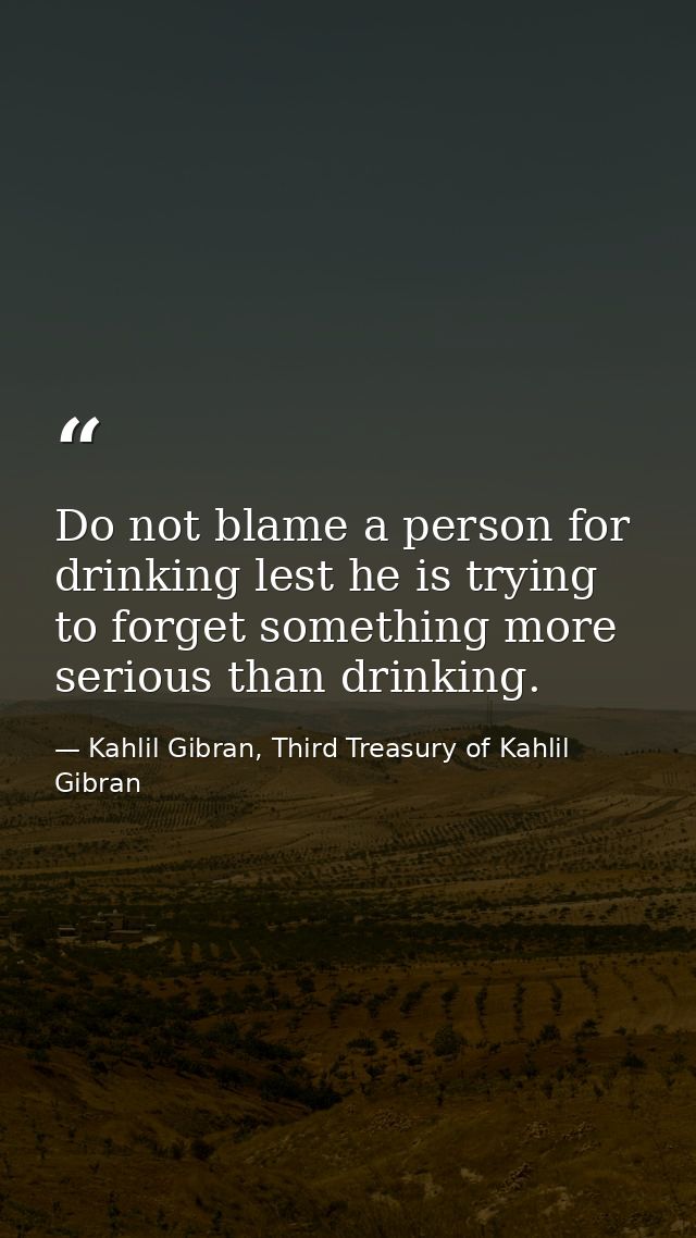 Do not blame a person for drinking lest he is trying to forget something more serious than drinking. — Kahlil Gibran, Third Treasury of Kahlil Gibran