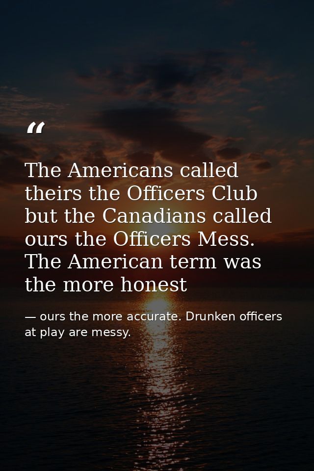 The Americans called theirs the Officers Club but the Canadians called ours the Officers Mess. The American term was the — ours the more accurate. Drunken officers at play are messy.