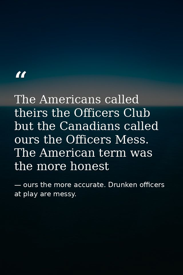 The Americans called theirs the Officers Club but the Canadians called ours the Officers Mess. The American term was the — ours the more accurate. Drunken officers at play are messy.