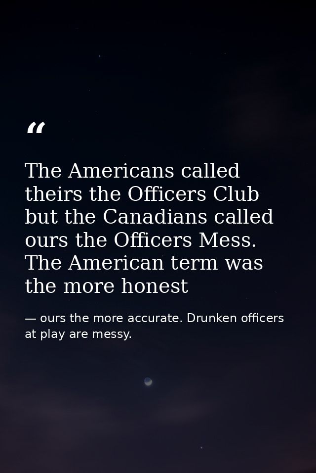 The Americans called theirs the Officers Club but the Canadians called ours the Officers Mess. The American term was the — ours the more accurate. Drunken officers at play are messy.