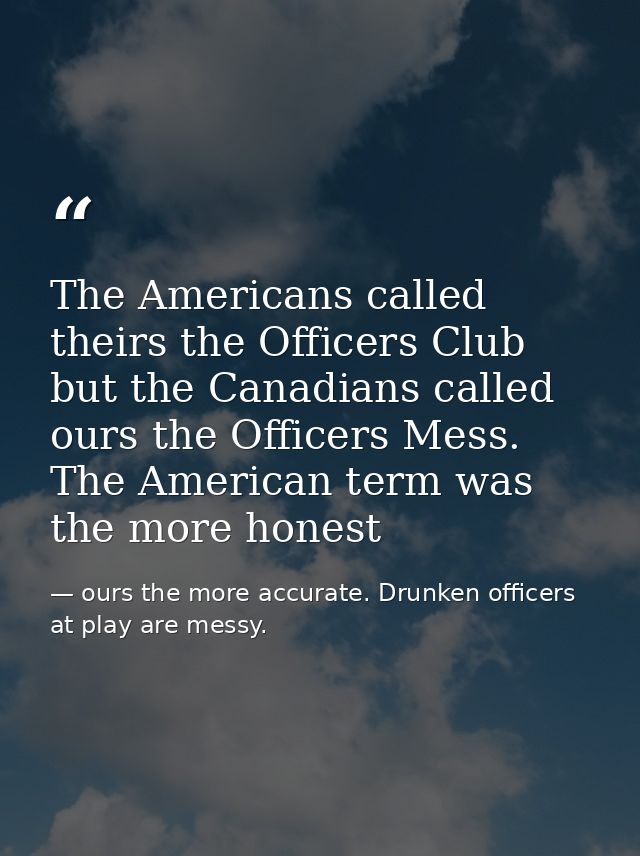 The Americans called theirs the Officers Club but the Canadians called ours the Officers Mess. The American term was the — ours the more accurate. Drunken officers at play are messy.
