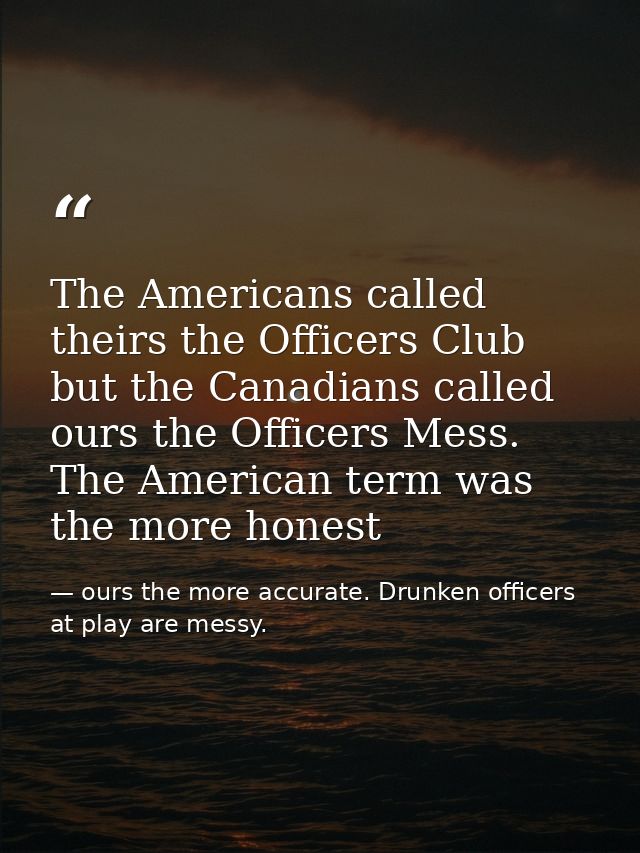 The Americans called theirs the Officers Club but the Canadians called ours the Officers Mess. The American term was the — ours the more accurate. Drunken officers at play are messy.