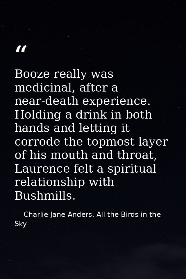 Booze really was medicinal, after a near-death experience. Holding a drink in both hands and letting it corrode the topm — Charlie Jane Anders, All the Birds in the Sky