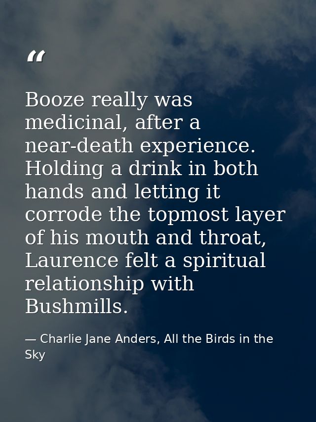 Booze really was medicinal, after a near-death experience. Holding a drink in both hands and letting it corrode the topm — Charlie Jane Anders, All the Birds in the Sky