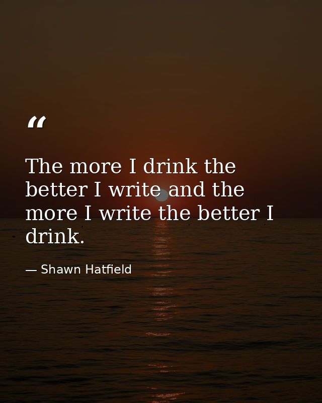 The more I drink the better I write and the more I write the better I drink. — Shawn Hatfield