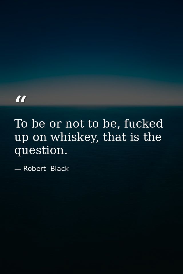 To be or not to be, fucked up on whiskey, that is the question. — Robert  Black
