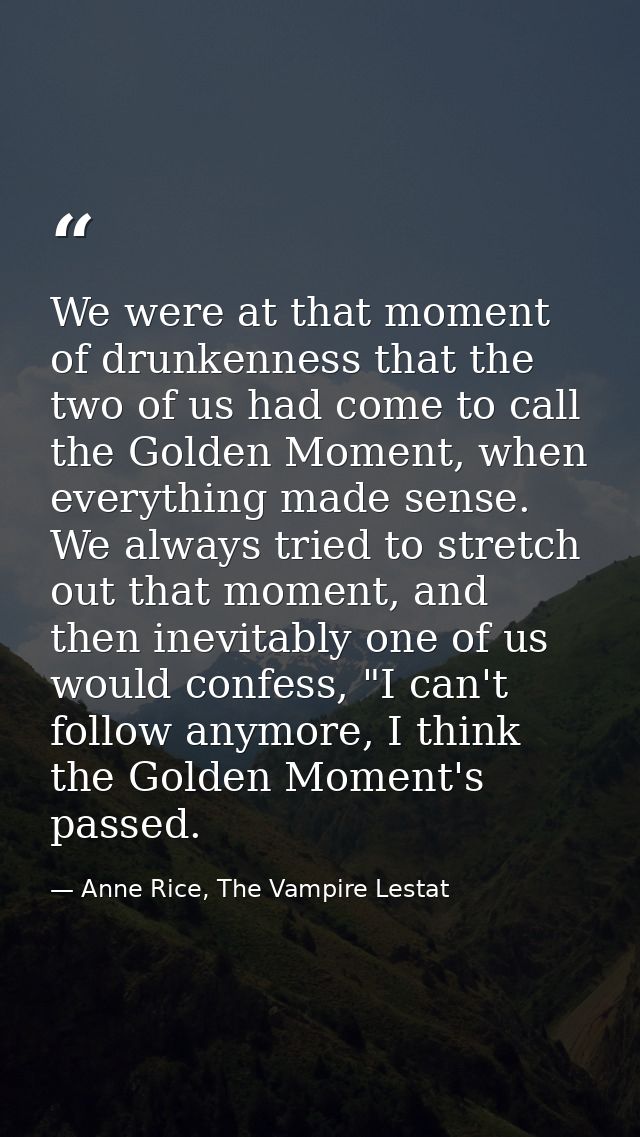 We were at that moment of drunkenness that the two of us had come to call the Golden Moment, when everything made sense. — Anne Rice, The Vampire Lestat