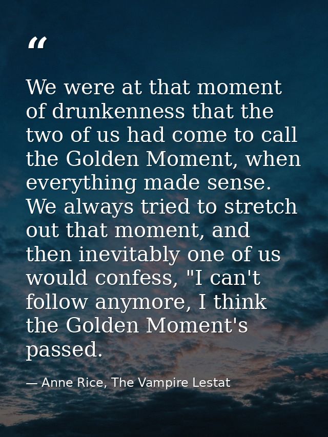 We were at that moment of drunkenness that the two of us had come to call the Golden Moment, when everything made sense. — Anne Rice, The Vampire Lestat