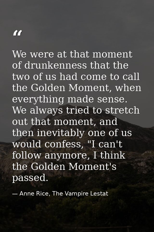 We were at that moment of drunkenness that the two of us had come to call the Golden Moment, when everything made sense. — Anne Rice, The Vampire Lestat