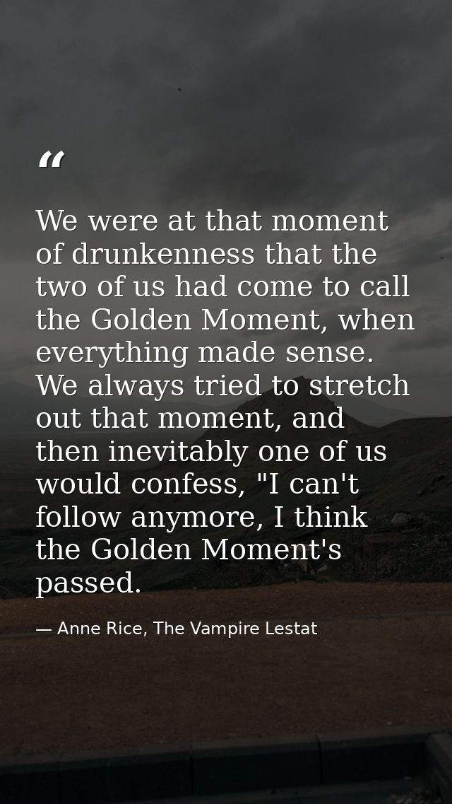 We were at that moment of drunkenness that the two of us had come to call the Golden Moment, when everything made sense. — Anne Rice, The Vampire Lestat