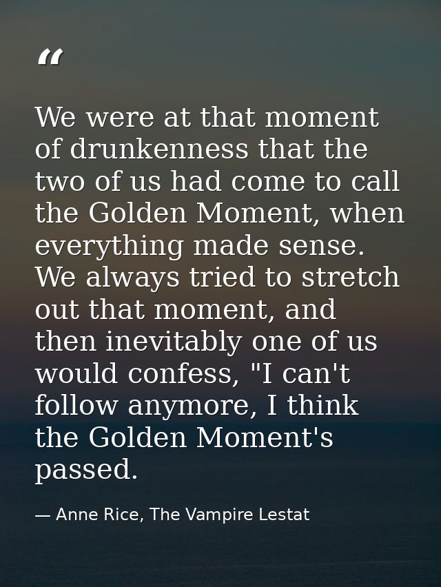 We were at that moment of drunkenness that the two of us had come to call the Golden Moment, when everything made sense. — Anne Rice, The Vampire Lestat