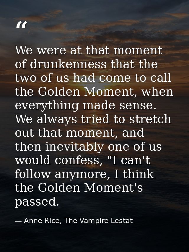We were at that moment of drunkenness that the two of us had come to call the Golden Moment, when everything made sense. — Anne Rice, The Vampire Lestat