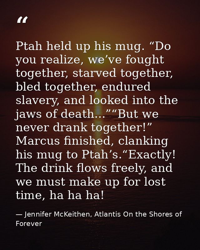 Ptah held up his mug. “Do you realize, we’ve fought together, starved together, bled together, endured slavery, and look — Jennifer McKeithen, Atlantis On the Shores of Forever
