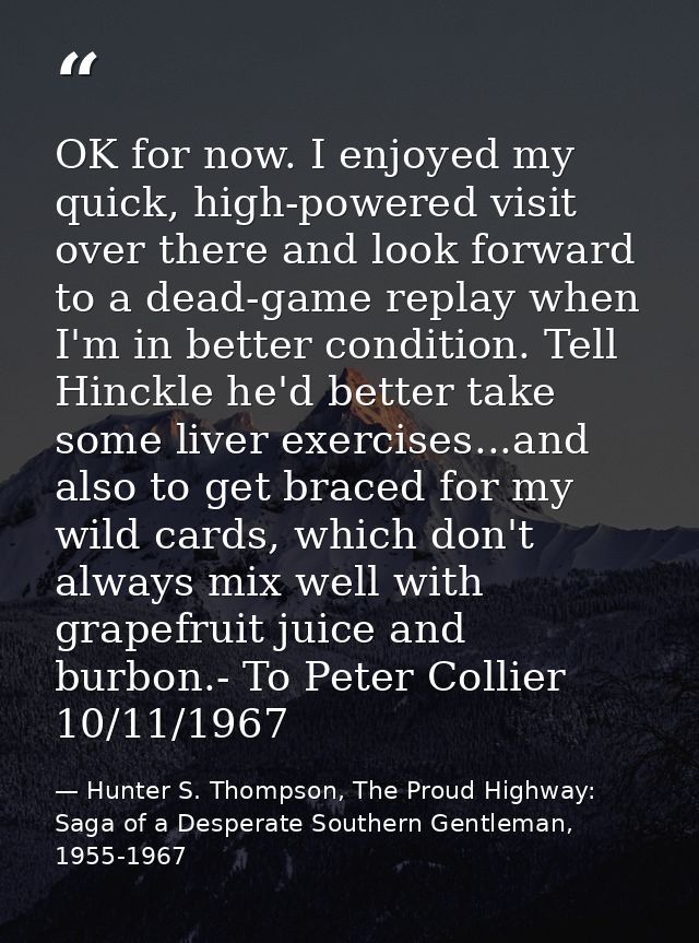 OK for now. I enjoyed my quick, high-powered visit over there and look forward to a dead-game replay when I'm in better  — Hunter S. Thompson, The Proud Highway: Saga of a Desperate Southern Gentleman, 1955-1967