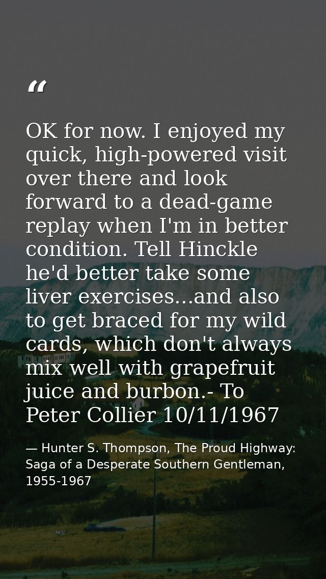 OK for now. I enjoyed my quick, high-powered visit over there and look forward to a dead-game replay when I'm in better  — Hunter S. Thompson, The Proud Highway: Saga of a Desperate Southern Gentleman, 1955-1967