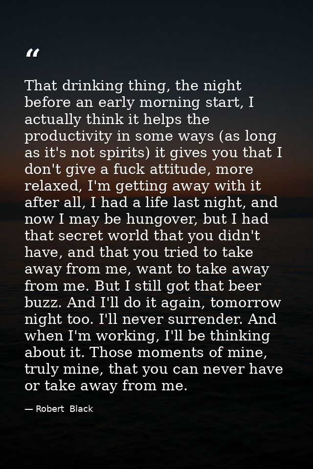 That drinking thing, the night before an early morning start, I actually think it helps the productivity in some ways (a — Robert  Black